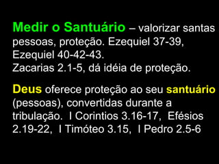 Medir o Santuário – valorizar santas
pessoas, proteção. Ezequiel 37-39,
Ezequiel 40-42-43.
Zacarias 2.1-5, dá idéia de proteção.
Deus oferece proteção ao seu santuário
(pessoas), convertidas durante a
tribulação. I Corintios 3.16-17, Efésios
2.19-22, I Timóteo 3.15, I Pedro 2.5-6
 