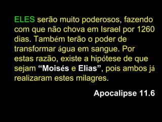 ELES serão muito poderosos, fazendo
com que não chova em Israel por 1260
dias. Também terão o poder de
transformar água em sangue. Por
estas razão, existe a hipótese de que
sejam “Moisés e Elias”, pois ambos já
realizaram estes milagres.
                    Apocalipse 11.6
 