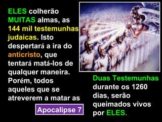 ELES colherão
MUITAS almas, as
144 mil testemunhas
judaicas. Isto
despertará a ira do
anticristo, que
tentará matá-los de
qualquer maneira.
Porém, todos           Duas Testemunhas
aqueles que se         durante os 1260
atreverem a matar as   dias, serão
                       queimados vivos
        Apocalipse 7   por ELES.
 