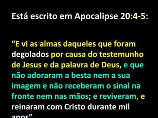 Está escrito em Apocalipse 20:4-5:

“E vi as almas daqueles que foram
degolados por causa do testemunho
de Jesus e da palavra de Deus, e que
não adoraram a besta nem a sua
imagem e não receberam o sinal na
fronte nem nas mãos; e reviveram, e
reinaram com Cristo durante mil
 