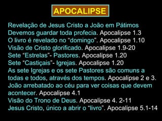 APOCALIPSE
Revelação de Jesus Cristo a João em Pátimos.
Devemos guardar toda profecia. Apocalipse 1.3
O livro é revelado no “domingo”. Apocalipse 1.10
Visão de Cristo glorificado. Apocalipse 1.9-20
Sete “Estrelas”- Pastores. Apocalipse 1.20
Sete “Castiçais”- Igrejas. Apocalipse 1.20
As sete Igrejas e os sete Pastores são comuns a
todas e todos, através dos tempos. Apocalipse 2 e 3.
João arrebatado ao céu para ver coisas que devem
acontecer. Apocalipse 4.1
Visão do Trono de Deus. Apocalipse 4. 2-11
Jesus Cristo, único a abrir o “livro”. Apocalipse 5.1-14
 