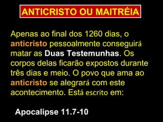 ANTICRISTO OU MAITRÉIA

Apenas ao final dos 1260 dias, o
anticristo pessoalmente conseguirá
matar as Duas Testemunhas. Os
corpos delas ficarão expostos durante
três dias e meio. O povo que ama ao
anticristo se alegrará com este
acontecimento. Está escrito em:

 Apocalipse 11.7-10
 