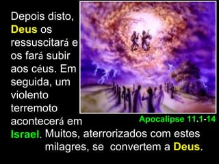 Depois disto,
Deus os
ressuscitará e
os fará subir
aos céus. Em
seguida, um
violento
terremoto
acontecerá em               Apocalipse 11.1-14
Israel. Muitos, aterrorizados com estes
        milagres, se convertem a Deus.
 