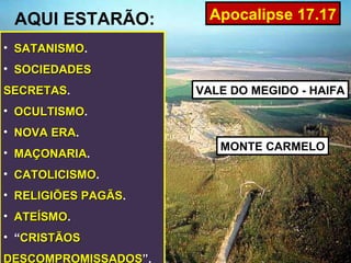 AQUI ESTARÃO:          Apocalipse 17.17

• SATANISMO.
  SATANISMO
• SOCIEDADES
SECRETAS.
SECRETAS              VALE DO MEGIDO - HAIFA
• OCULTISMO.
  OCULTISMO
• NOVA ERA.
       ERA
                         MONTE CARMELO
• MAÇONARIA.
  MAÇONARIA
• CATOLICISMO.
  CATOLICISMO
• RELIGIÕES PAGÃS.
            PAGÃS
• ATEÍSMO.
  ATEÍSMO
• “CRISTÃOS
DESCOMPROMISSADOS”.
 