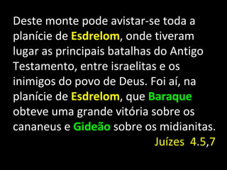 Deste monte pode avistar-se toda a
planície de Esdrelom, onde tiveram
lugar as principais batalhas do Antigo
Testamento, entre israelitas e os
inimigos do povo de Deus. Foi aí, na
planície de Esdrelom, que Baraque
obteve uma grande vitória sobre os
cananeus e Gideão sobre os midianitas.
                             Juízes 4.5,7
 