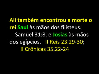 Ali também encontrou a morte o
rei Saul às mãos dos filisteus.
 I Samuel 31:8, e Josias às mãos
dos egípcios. II Reis 23.29-30;
     II Crônicas 35.22-24
 