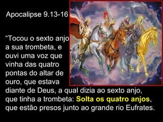 Apocalipse 9.13-16


“Tocou o sexto anjo
a sua trombeta, e
ouvi uma voz que
vinha das quatro
pontas do altar de
ouro, que estava
diante de Deus, a qual dizia ao sexto anjo,
que tinha a trombeta: Solta os quatro anjos,
que estão presos junto ao grande rio Eufrates.
 