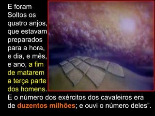 E foram
Soltos os
quatro anjos,
que estavam
preparados
para a hora,
e dia, e mês,
e ano, a fim
de matarem
a terça parte
dos homens.
E o número dos exércitos dos cavaleiros era
de duzentos milhões; e ouvi o número deles”.
 