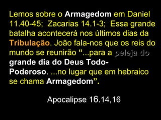 Lemos sobre o Armagedom em Daniel
11.40-45; Zacarias 14.1-3; Essa grande
batalha acontecerá nos últimos dias da
Tribulação. João fala-nos que os reis do
mundo se reunirão “...para a peleja do
grande dia do Deus Todo-
Poderoso. ...no lugar que em hebraico
se chama Armagedom”.

          Apocalipse 16.14,16
 