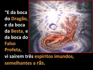 “E da boca
do Dragão,
e da boca
da Besta, e
da boca do
Falso
Profeta,
vi saírem três espíritos imundos,
semelhantes a rãs.
 