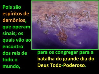 Pois são
espíritos de
demônios,
que operam
sinais; os
quais vão ao
encontro
dos reis de    para os congregar para a
todo o         batalha do grande dia do
mundo,         Deus Todo-Poderoso.
 
