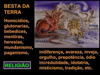 BESTA DA
TERRA
Homicídios,
glutonarias,                            TERRA

bebedices,
mentiras,
heresias,      DRAGÃO
                                  MAR
mundanismo,
paganismo,      indiferença, avareza, inveja,
                orgulho, prepotência, ódio
                incredulidade, idolatria,
RELIGIÃO        misticismo, tradição, etc.
 