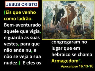 JESUS CRISTO
(Eis que venho
como ladrão.
Bem-aventurado
aquele que vigia,
e guarda as suas
vestes, para que    congregaram no
não ande nu, e      lugar que em
não se veja a sua   hebraico se chama
nudez.) E eles os   Armagedom”.
                       Apocalipse 16.13-16
 