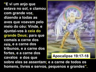 "E vi um anjo que
estava no sol, e clamou
com grande voz,
dizendo a todas as
aves que voavam pelo
meio do céu: Vinde, e
ajuntai-vos à ceia do
grande Deus; para que
comais a carne dos
reis, e a carne dos
tribunos, e a carne dos
fortes, e a carne dos
cavalos e dos que          Apocalipse 19:17-18
sobre eles se assentam; e a carne de todos os
homens, livres e servos, pequenos e grandes”.
 