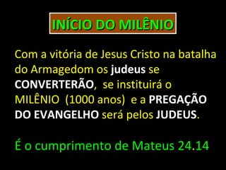 INÍCIO DO MILÊNIO
Com a vitória de Jesus Cristo na batalha
do Armagedom os judeus se
CONVERTERÃO, se instituirá o
MILÊNIO (1000 anos) e a PREGAÇÃO
DO EVANGELHO será pelos JUDEUS.

É o cumprimento de Mateus 24.14
 