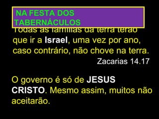 NA FESTA DOS
TABERNÁCULOS
Todas as famílias da terra terão
que ir a Israel, uma vez por ano,
caso contrário, não chove na terra.
                     Zacarias 14.17

O governo é só de JESUS
CRISTO. Mesmo assim, muitos não
aceitarão.
 
