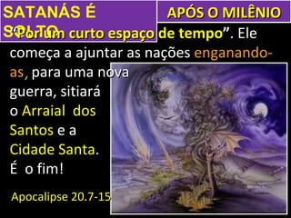 SATANÁS É               APÓS O MILÊNIO
SOLTO curto espaço de tempo”. Ele
 “Por um
 começa a ajuntar as nações enganando-
 as, para uma nova
 guerra, sitiará
 o Arraial dos
 Santos e a
 Cidade Santa.
 É o fim!
 Apocalipse 20.7-15
 