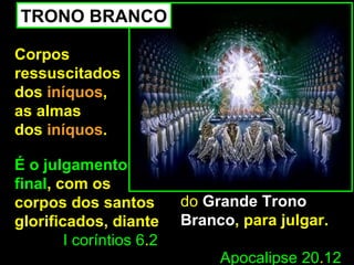 TRONO BRANCO

Corpos
ressuscitados
dos iníquos,
as almas
dos iníquos.

É o julgamento
final, com os
corpos dos santos         do Grande Trono
glorificados, diante      Branco, para julgar.
        I coríntios 6.2
                               Apocalipse 20.12
 