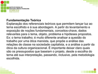 Fundamentação Teórica
Explanação dos referenciais teóricos que permitem lançar luz ao
tema escolhido e à sua abordagem. A partir do levantamento e
exposição de noções fundamentais, conceitos-chave, dados
relevantes para o tema, objeto, problema e hipóteses propostos.
Ex: o tema trabalho; é muito diferente analisar a questão do
trabalho por uma ótica marxista, que propõe a análise das
relações de classe na sociedade capitalista, e a análise a partir da
ótica da cultura organizacional. É importante deixar claro quais
são os pressupostos que baseiam o projeto, desde a escolha do
tema até sua interpretação, passando, inclusive, pela metodologia
escolhida.
 