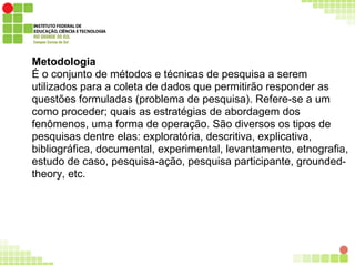 Metodologia
É o conjunto de métodos e técnicas de pesquisa a serem
utilizados para a coleta de dados que permitirão responder as
questões formuladas (problema de pesquisa). Refere-se a um
como proceder; quais as estratégias de abordagem dos
fenômenos, uma forma de operação. São diversos os tipos de
pesquisas dentre elas: exploratória, descritiva, explicativa,
bibliográfica, documental, experimental, levantamento, etnografia,
estudo de caso, pesquisa-ação, pesquisa participante, grounded-
theory, etc.
 