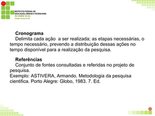 Cronograma
Delimita cada ação a ser realizada; as etapas necessárias, o
tempo necessário, prevendo a distribuição dessas ações no
tempo disponível para a realização da pesquisa.
Referências
Conjunto de fontes consultadas e referidas no projeto de
pesquisa.
Exemplo: ASTIVERA, Armando. Metodologia da pesquisa
cientifica. Porto Alegre: Globo, 1983. 7. Ed.
 