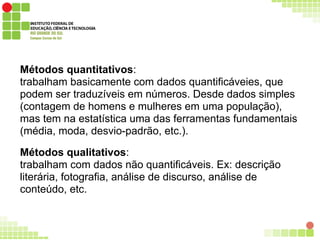 Métodos quantitativos:
trabalham basicamente com dados quantificáveies, que
podem ser traduzíveis em números. Desde dados simples
(contagem de homens e mulheres em uma população),
mas tem na estatística uma das ferramentas fundamentais
(média, moda, desvio-padrão, etc.).
Métodos qualitativos:
trabalham com dados não quantificáveis. Ex: descrição
literária, fotografia, análise de discurso, análise de
conteúdo, etc.
 