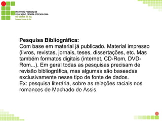 Pesquisa Bibliográfica:
Com base em material já publicado. Material impresso
(livros, revistas, jornais, teses, dissertações, etc. Mas
também formatos digitais (internet, CD-Rom, DVD-
Rom...). Em geral todas as pesquisas precisam de
revisão bibliográfica, mas algumas são baseadas
exclusivamente nesse tipo de fonte de dados.
Ex: pesquisa literária, sobre as relações raciais nos
romances de Machado de Assis.
 