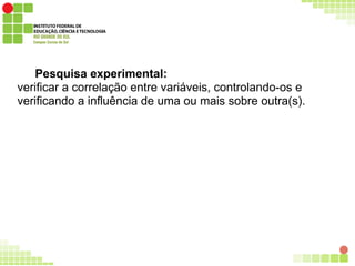 Pesquisa experimental:
verificar a correlação entre variáveis, controlando-os e
verificando a influência de uma ou mais sobre outra(s).
 