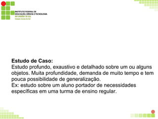 Estudo de Caso:
Estudo profundo, exaustivo e detalhado sobre um ou alguns
objetos. Muita profundidade, demanda de muito tempo e tem
pouca possibilidade de generalização.
Ex: estudo sobre um aluno portador de necessidades
específicas em uma turma de ensino regular.
 