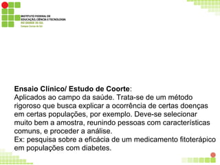 Ensaio Clínico/ Estudo de Coorte:
Aplicados ao campo da saúde. Trata-se de um método
rigoroso que busca explicar a ocorrência de certas doenças
em certas populações, por exemplo. Deve-se selecionar
muito bem a amostra, reunindo pessoas com características
comuns, e proceder a análise.
Ex: pesquisa sobre a eficácia de um medicamento fitoterápico
em populações com diabetes.
 