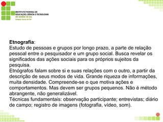 Etnografia:
Estudo de pessoas e grupos por longo prazo, a parte de relação
pessoal entre o pesquisador e um grupo social. Busca revelar os
significados das ações sociais para os próprios sujeitos da
pesquisa.
Etnógrafos falam sobre si e suas relações com o outro, a partir da
descrição de seus modos de vida. Grande riqueza de informações,
muita densidade. Compreende-se o que motiva ações e
comportamentos. Mas devem ser grupos pequenos. Não é método
abrangente, não generalizável.
Técnicas fundamentais: observação participante; entrevistas; diário
de campo; registro de imagens (fotografia, vídeo, som).
 