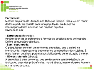 Entrevistas:
Método amplamente utilizado nas Ciências Sociais. Consiste em reunir
dados a partir do contato com uma população, em busca de
informações/dados oriundos dos próprios sujeitos.
Dividem-se em:
- Estruturada (fechada):
Pesquisador faz as perguntas e fornece as possibilidades de resposta.
Define-se questões objetivas.
- Semi-estruturada:
O pesquisador constrói um roteiro de entrevista, que o guiará na
interlocução. Interessam os depoimentos ou narrativas dos sujeitos. É
mais rica em detalhes, porém a possibilidade de generalização é menor.
- Não-estruturada (aberta):
A entrevista é uma conversa, que se desenrola sem a existência de
tópicos ou questões pré-definidas, mas é aberta, mantendo-se o foco em
um tema ou assunto.
 
