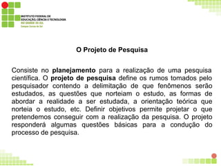 O Projeto de Pesquisa
Consiste no planejamento para a realização de uma pesquisa
científica. O projeto de pesquisa define os rumos tomados pelo
pesquisador contendo a delimitação de que fenômenos serão
estudados, as questões que norteiam o estudo, as formas de
abordar a realidade a ser estudada, a orientação teórica que
norteia o estudo, etc. Definir objetivos permite projetar o que
pretendemos conseguir com a realização da pesquisa. O projeto
responderá algumas questões básicas para a condução do
processo de pesquisa.
 