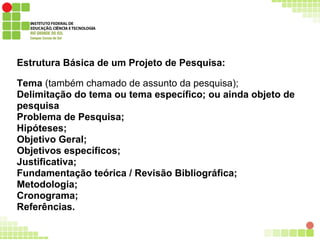 Estrutura Básica de um Projeto de Pesquisa:
Tema (também chamado de assunto da pesquisa);
Delimitação do tema ou tema específico; ou ainda objeto de
pesquisa
Problema de Pesquisa;
Hipóteses;
Objetivo Geral;
Objetivos específicos;
Justificativa;
Fundamentação teórica / Revisão Bibliográfica;
Metodologia;
Cronograma;
Referências.
 