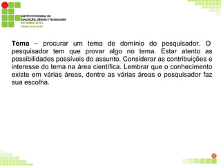 Tema – procurar um tema de domínio do pesquisador. O
pesquisador tem que provar algo no tema. Estar atento as
possibilidades possíveis do assunto. Considerar as contribuições e
interesse do tema na área científica. Lembrar que o conhecimento
existe em várias áreas, dentre as várias áreas o pesquisador faz
sua escolha.
 