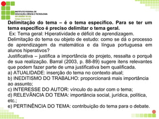 Delimitação do tema – é o tema específico. Para se ter um
tema específico é preciso delimitar o tema geral.
Ex: Tema geral: Hiperatividade e déficit de aprendizagem.
Delimitação do tema ou objeto de estudo: como se dá o processo
de aprendizagem da matemática e da língua portuguesa em
alunos hiperativos?
Justificativa – justifica a importância do projeto, ressalta o porquê
de sua realização. Barral (2003, p. 88-89) sugere itens relevantes
que podem fazer parte de uma justificativa bem qualificada.
a) ATUALIDADE: inserção do tema no contexto atual;
b) INEDITISMO DO TRABALHO: proporcionará mais importância
ao assunto;
c) INTERESSE DO AUTOR: vínculo do autor com o tema;
d) RELEVÂNCIA DO TEMA: importância social, jurídica, política,
etc.;
e) PERTINÊNCIA DO TEMA: contribuição do tema para o debate.
 