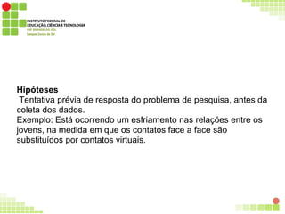 Hipóteses
Tentativa prévia de resposta do problema de pesquisa, antes da
coleta dos dados.
Exemplo: Está ocorrendo um esfriamento nas relações entre os
jovens, na medida em que os contatos face a face são
substituídos por contatos virtuais.
 