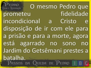 O mesmo Pedro que
prometeu fidelidade
incondicional a Cristo e
disposição de ir com ele para
a prisão e para a morte, agora
está agarrado no sono no
Jardim do Getsêmani prestes a
batalha.
 
