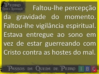 Faltou-lhe percepção
da gravidade do momento.
Faltou-lhe vigilância espiritual.
Estava entregue ao sono em
vez de estar guerreando com
Cristo contra as hostes do mal.
 