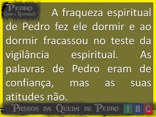 A fraqueza espiritual
de Pedro fez ele dormir e ao
dormir fracassou no teste da
vigilância espiritual. As
palavras de Pedro eram de
confiança, mas as suas
atitudes não.
 