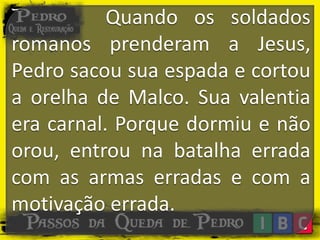 Quando os soldados
romanos prenderam a Jesus,
Pedro sacou sua espada e cortou
a orelha de Malco. Sua valentia
era carnal. Porque dormiu e não
orou, entrou na batalha errada
com as armas erradas e com a
motivação errada.
 