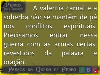 A valentia carnal e a
soberba não se mantêm de pé
nos conflitos espirituais.
Precisamos entrar nessa
guerra com as armas certas,
revestidos da palavra e
oração.
 