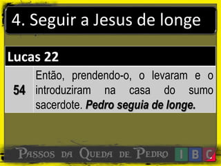 4. Seguir a Jesus de longe
Lucas 22
54
Então, prendendo-o, o levaram e o
introduziram na casa do sumo
sacerdote. Pedro seguia de longe.
 