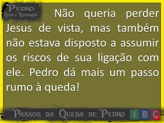 Não queria perder
Jesus de vista, mas também
não estava disposto a assumir
os riscos de sua ligação com
ele. Pedro dá mais um passo
rumo à queda!
 