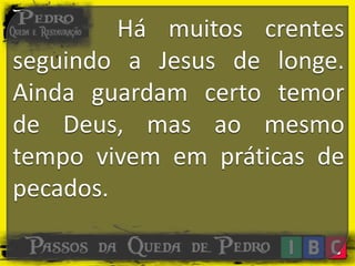 Há muitos crentes
seguindo a Jesus de longe.
Ainda guardam certo temor
de Deus, mas ao mesmo
tempo vivem em práticas de
pecados.
 