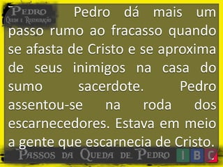 Pedro dá mais um
passo rumo ao fracasso quando
se afasta de Cristo e se aproxima
de seus inimigos na casa do
sumo sacerdote. Pedro
assentou-se na roda dos
escarnecedores. Estava em meio
a gente que escarnecia de Cristo.
 