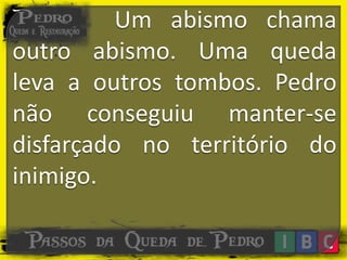 Um abismo chama
outro abismo. Uma queda
leva a outros tombos. Pedro
não conseguiu manter-se
disfarçado no território do
inimigo.
 