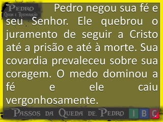 Pedro negou sua fé e
seu Senhor. Ele quebrou o
juramento de seguir a Cristo
até a prisão e até à morte. Sua
covardia prevaleceu sobre sua
coragem. O medo dominou a
fé e ele caiu
vergonhosamente.
 