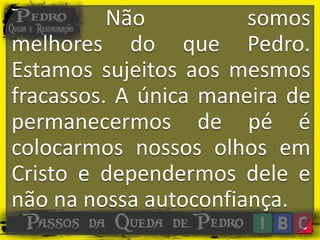 Não somos
melhores do que Pedro.
Estamos sujeitos aos mesmos
fracassos. A única maneira de
permanecermos de pé é
colocarmos nossos olhos em
Cristo e dependermos dele e
não na nossa autoconfiança.
 