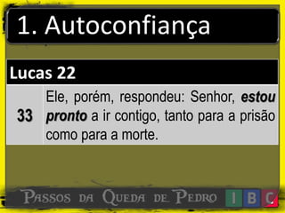 1. Autoconfiança
Lucas 22
33
Ele, porém, respondeu: Senhor, estou
pronto a ir contigo, tanto para a prisão
como para a morte.
 